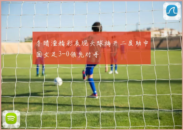 李晴潼精彩表现头球梅开二度助中国女足3-0领先对手