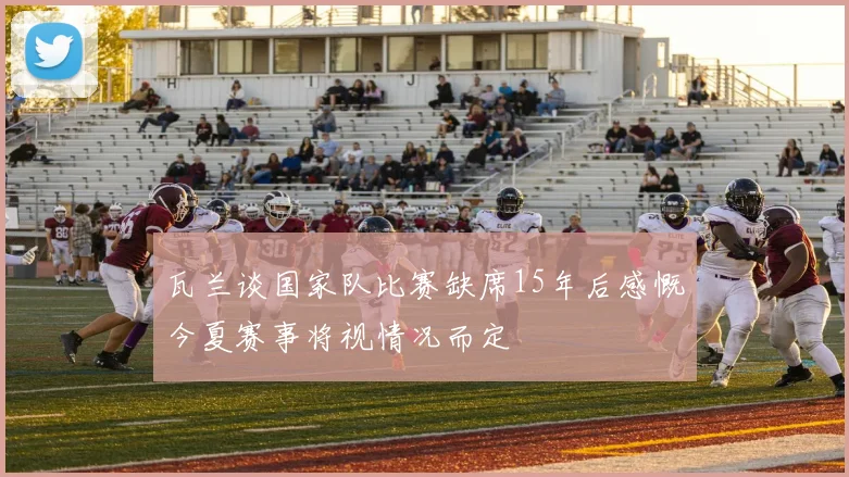 瓦兰谈国家队比赛缺席15年后感慨今夏赛事将视情况而定