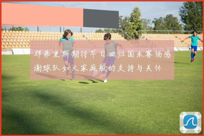 邓弗里斯期待早日回归国米赛场感谢球队如大家庭般的支持与关怀