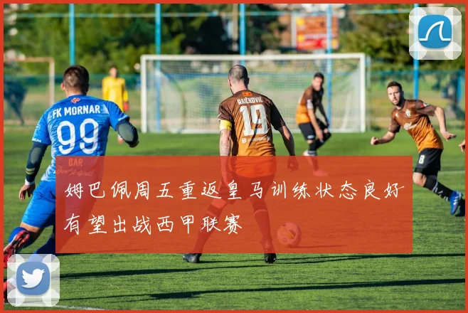 姆巴佩周五重返皇马训练状态良好有望出战西甲联赛
