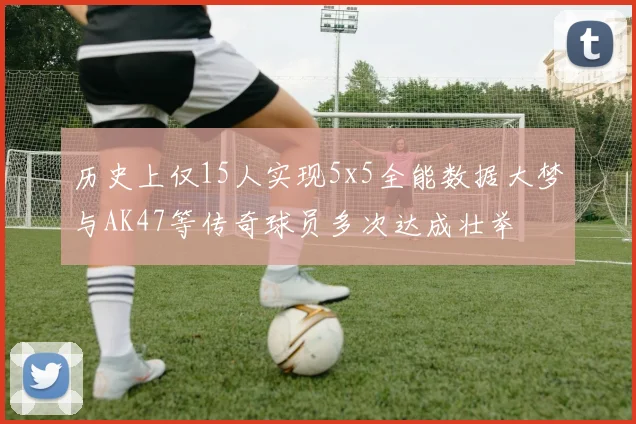 历史上仅15人实现5x5全能数据大梦与AK47等传奇球员多次达成壮举