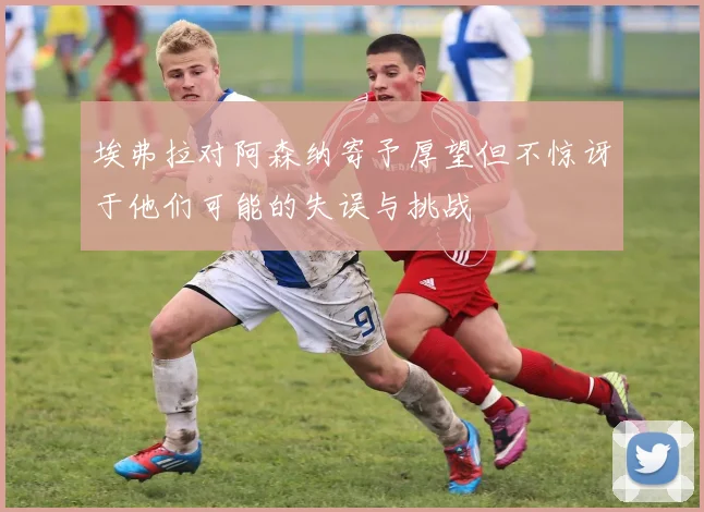 埃弗拉对阿森纳寄予厚望但不惊讶于他们可能的失误与挑战