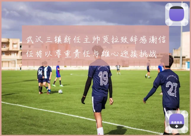 武汉三镇新任主帅莫拉致辞感谢信任将以尊重责任与雄心迎接挑战