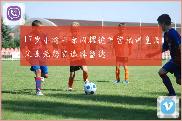 17岁小将卡尔闪耀德甲曾试训皇马父亲无怨言选择留德