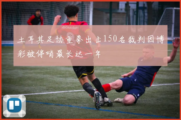 土耳其足协重拳出击150名裁判因博彩被停哨最长达一年