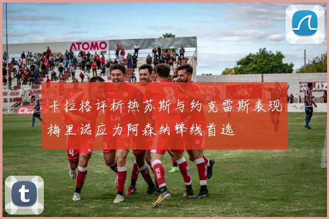 卡拉格评析热苏斯与约克雷斯表现梅里诺应为阿森纳锋线首选
