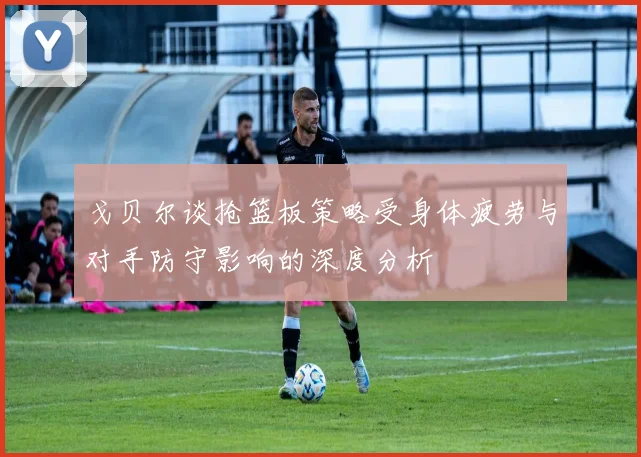 戈贝尔谈抢篮板策略受身体疲劳与对手防守影响的深度分析
