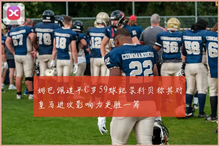 姆巴佩追平C罗59球纪录科贝称其对皇马进攻影响力更胜一筹