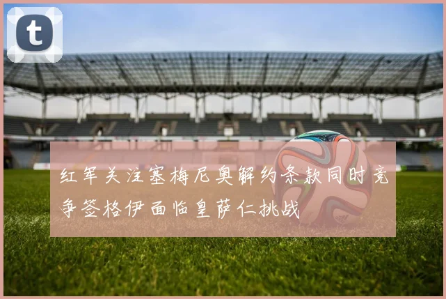 红军关注塞梅尼奥解约条款同时竞争签格伊面临皇萨仁挑战
