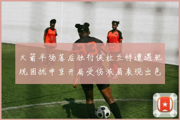 火箭半场落后独行侠杜兰特遭遇犯规困扰申京开局受伤浓眉表现出色