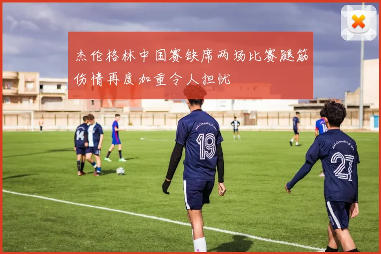杰伦格林中国赛缺席两场比赛腿筋伤情再度加重令人担忧