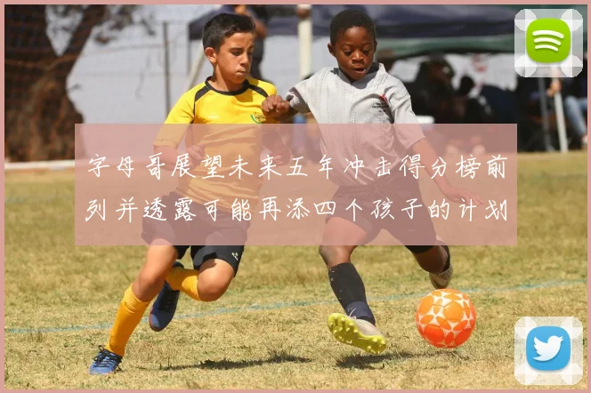 字母哥展望未来五年冲击得分榜前列并透露可能再添四个孩子的计划