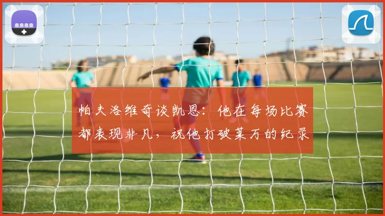 帕夫洛维奇谈凯恩：他在每场比赛都表现非凡，祝他打破莱万的纪录