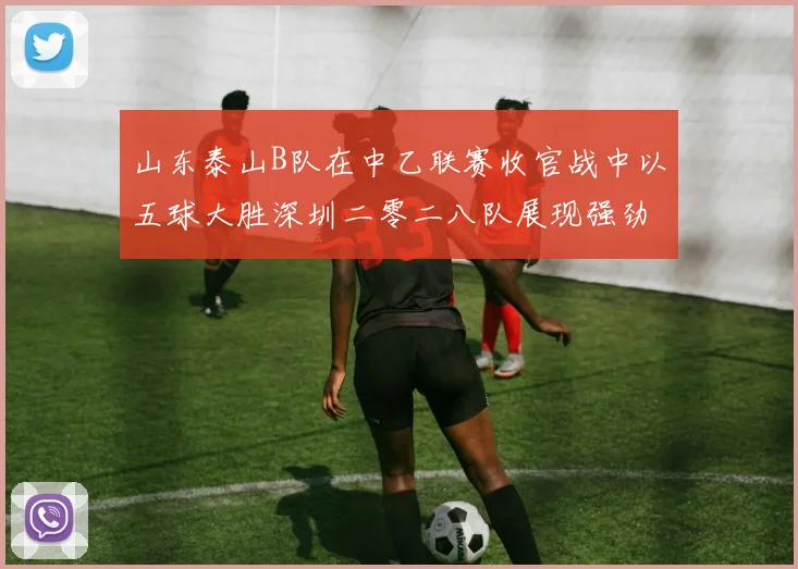 山东泰山B队在中乙联赛收官战中以五球大胜深圳二零二八队展现强劲实力