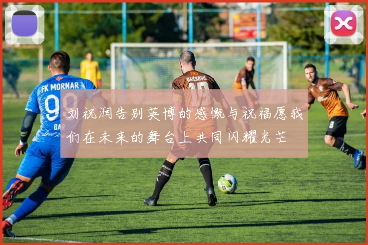 刘祝润告别英博的感慨与祝福愿我们在未来的舞台上共同闪耀光芒