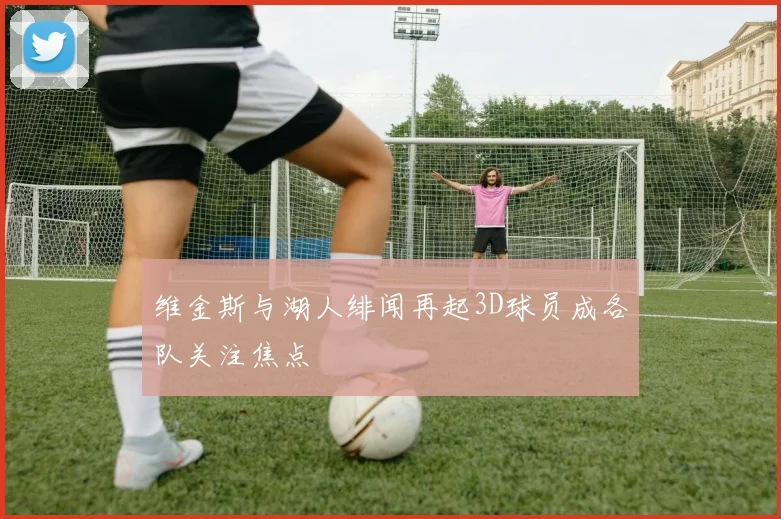 维金斯与湖人绯闻再起3D球员成各队关注焦点