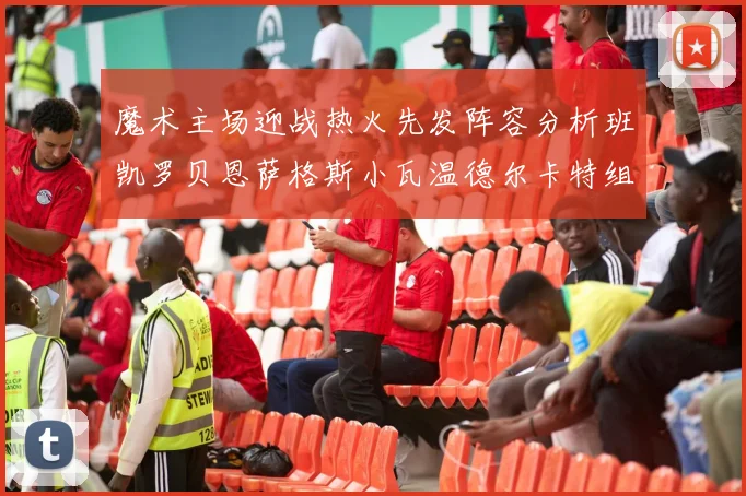 魔术主场迎战热火先发阵容分析班凯罗贝恩萨格斯小瓦温德尔卡特组合展现实力