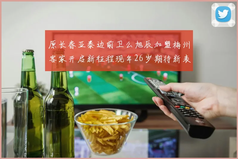 原长春亚泰边前卫么旭辰加盟梅州客家开启新征程现年26岁期待新表现