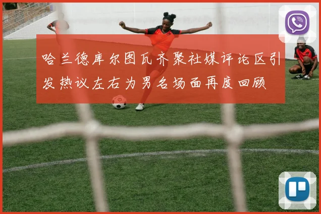 哈兰德库尔图瓦齐聚社媒评论区引发热议左右为男名场面再度回顾
