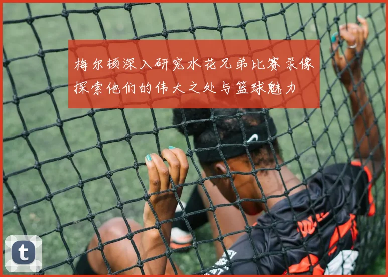 梅尔顿深入研究水花兄弟比赛录像探索他们的伟大之处与篮球魅力