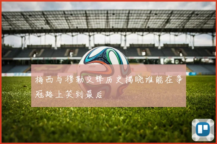 梅西与穆勒交锋历史揭晓谁能在争冠路上笑到最后