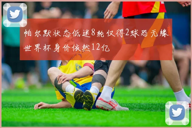 帕尔默状态低迷8轮仅得2球恐无缘世界杯身价依然12亿