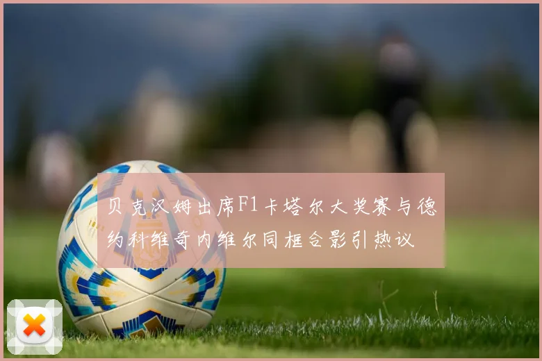 贝克汉姆出席F1卡塔尔大奖赛与德约科维奇内维尔同框合影引热议