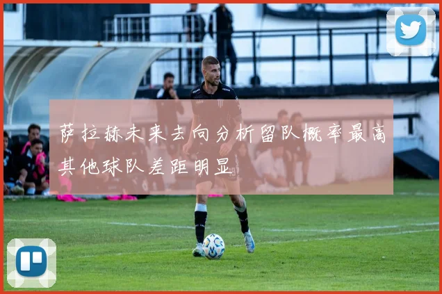 萨拉赫未来去向分析留队概率最高其他球队差距明显