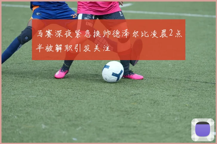 马赛深夜紧急换帅德泽尔比凌晨2点半被解职引发关注