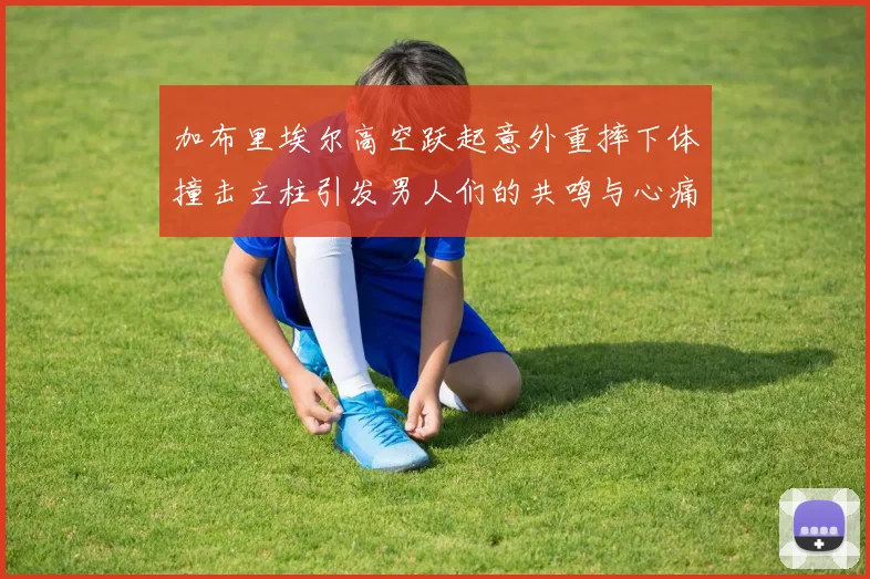 加布里埃尔高空跃起意外重摔下体撞击立柱引发男人们的共鸣与心痛