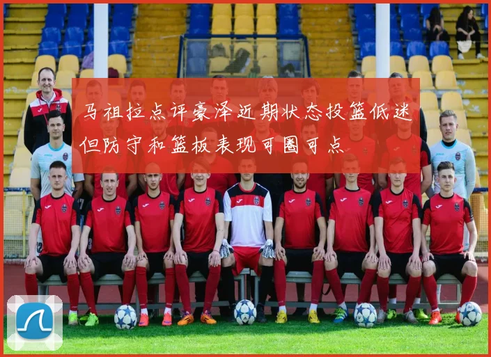 马祖拉点评豪泽近期状态投篮低迷但防守和篮板表现可圈可点